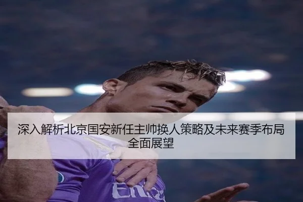 深入解析北京国安新任主帅换人策略及未来赛季布局全面展望 - KAIYUN SPORTS